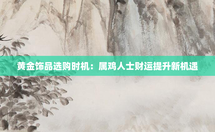 黄金饰品选购时机:属鸡人士财运提升新机遇